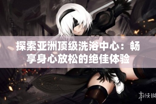 探索亚洲顶级洗浴中心：畅享身心放松的绝佳体验