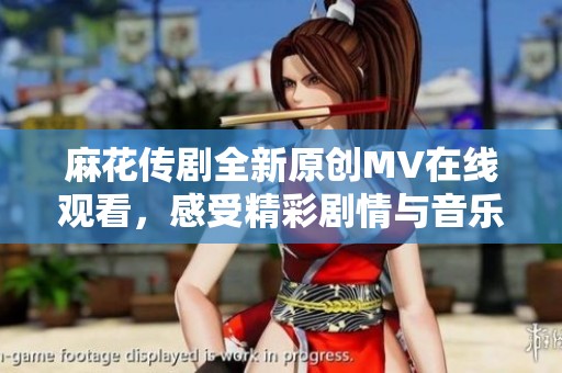 麻花传剧全新原创MV在线观看，感受精彩剧情与音乐魅力
