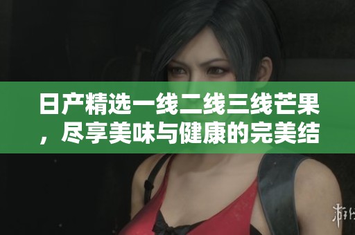 日产精选一线二线三线芒果，尽享美味与健康的完美结合