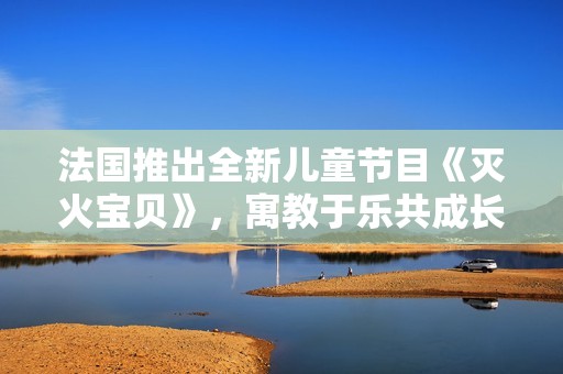 法国推出全新儿童节目《灭火宝贝》，寓教于乐共成长