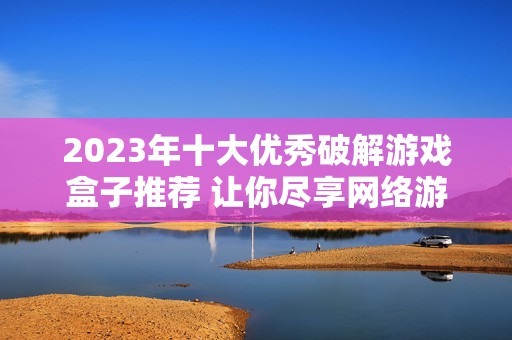 2023年十大优秀破解游戏盒子推荐 让你尽享网络游戏的乐趣与自由