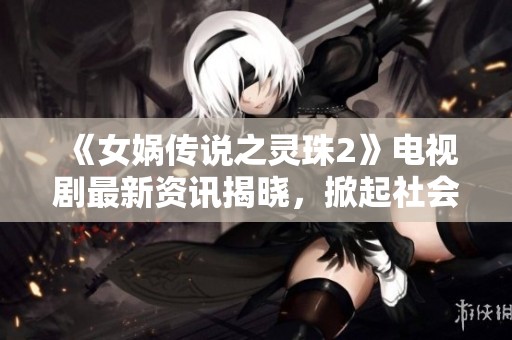 《女娲传说之灵珠2》电视剧最新资讯揭晓，掀起社会关注热潮