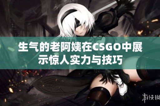 生气的老阿姨在CSGO中展示惊人实力与技巧