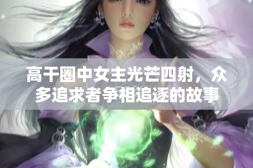 高干圈中女主光芒四射，众多追求者争相追逐的故事