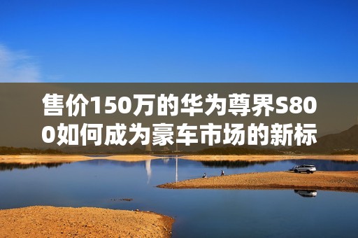 售价150万的华为尊界S800如何成为豪车市场的新标杆与传说