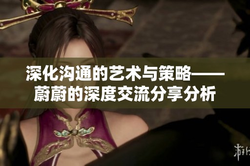 深化沟通的艺术与策略——蔚蔚的深度交流分享分析