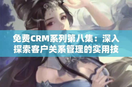 免费CRM系列第八集：深入探索客户关系管理的实用技巧与应用