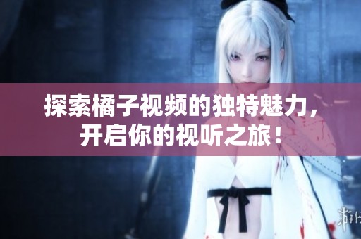 探索橘子视频的独特魅力，开启你的视听之旅！