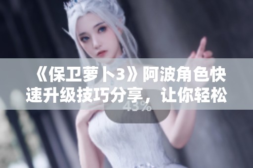 《保卫萝卜3》阿波角色快速升级技巧分享，让你轻松提升战斗力的全面指南