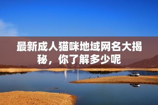 最新成人猫咪地域网名大揭秘，你了解多少呢
