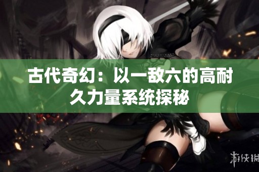 古代奇幻：以一敌六的高耐久力量系统探秘