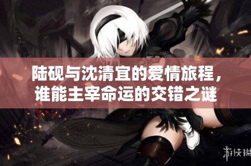 陆砚与沈清宜的爱情旅程，谁能主宰命运的交错之谜