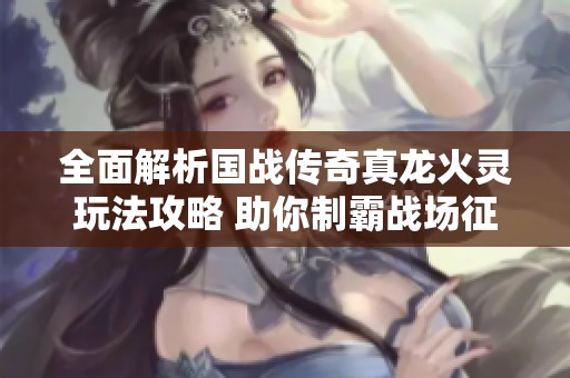 全面解析国战传奇真龙火灵玩法攻略 助你制霸战场征服四方