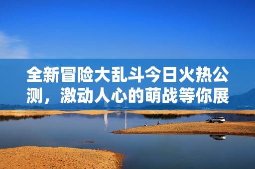 全新冒险大乱斗今日火热公测，激动人心的萌战等你展现英雄风采！