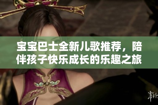 宝宝巴士全新儿歌推荐，陪伴孩子快乐成长的乐趣之旅