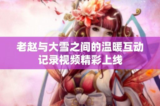 老赵与大雪之间的温暖互动记录视频精彩上线