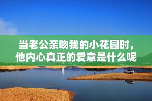 当老公亲吻我的小花园时，他内心真正的爱意是什么呢