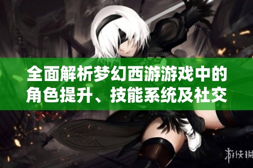 全面解析梦幻西游游戏中的角色提升、技能系统及社交互动技巧指南