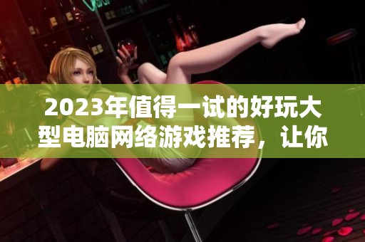 2023年值得一试的好玩大型电脑网络游戏推荐，让你尽享游戏乐趣