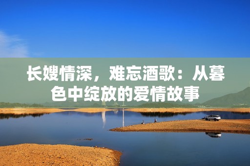 长嫂情深，难忘酒歌：从暮色中绽放的爱情故事