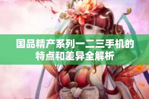 国品精产系列一二三手机的特点和差异全解析
