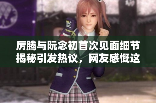 厉腾与阮念初首次见面细节揭秘引发热议，网友感慨这一刻的美好与尴尬