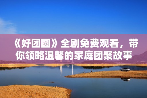 《好团圆》全剧免费观看，带你领略温馨的家庭团聚故事