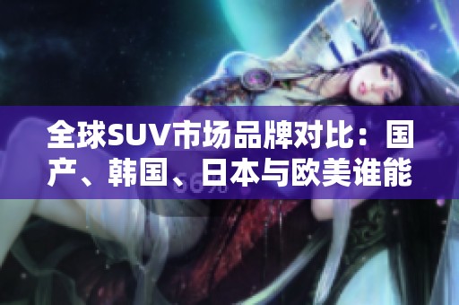 全球SUV市场品牌对比：国产、韩国、日本与欧美谁能领风骚？