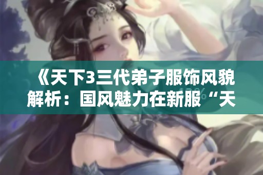 《天下3三代弟子服饰风貌解析：国风魅力在新服“天骄俊逸”中的完美展现》