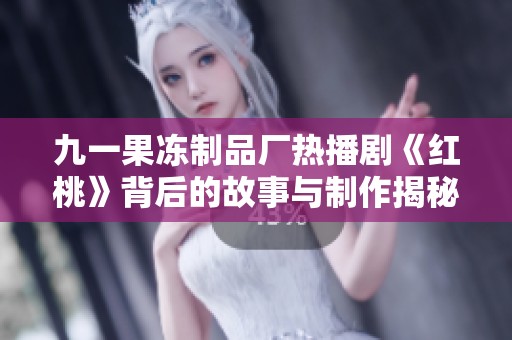 九一果冻制品厂热播剧《红桃》背后的故事与制作揭秘