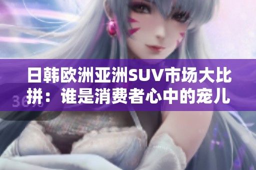 日韩欧洲亚洲SUV市场大比拼：谁是消费者心中的宠儿