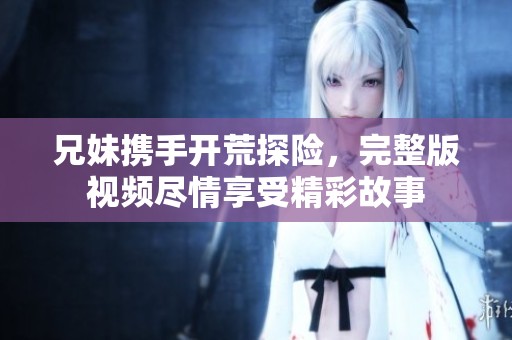 兄妹携手开荒探险，完整版视频尽情享受精彩故事