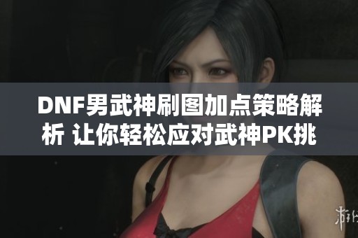 DNF男武神刷图加点策略解析 让你轻松应对武神PK挑战与刷图难关