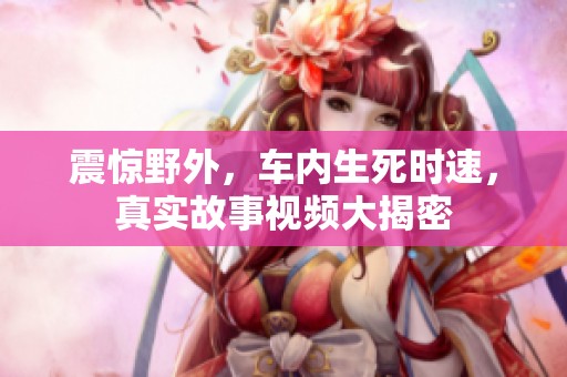 震惊野外，车内生死时速，真实故事视频大揭密