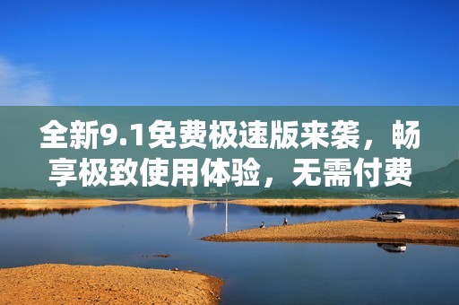 全新9.1免费极速版来袭，畅享极致使用体验，无需付费！
