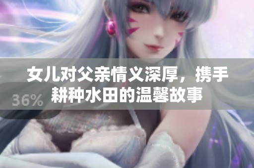 女儿对父亲情义深厚，携手耕种水田的温馨故事