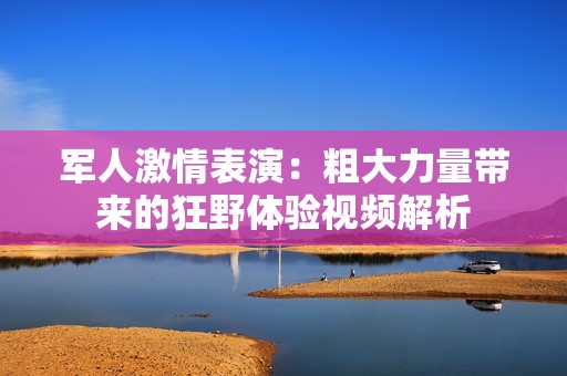 军人激情表演：粗大力量带来的狂野体验视频解析