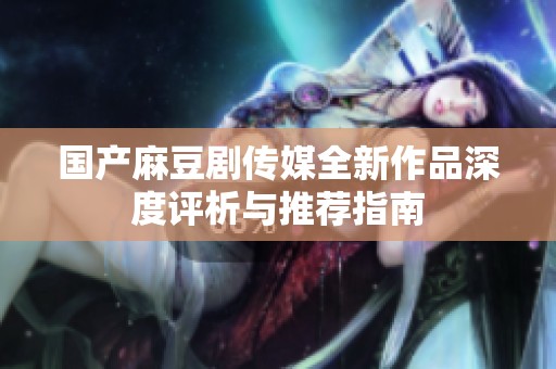 国产麻豆剧传媒全新作品深度评析与推荐指南