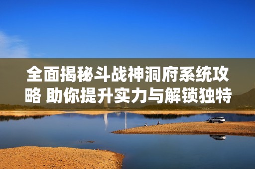 全面揭秘斗战神洞府系统攻略 助你提升实力与解锁独特洞府体验