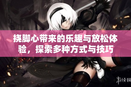 挠脚心带来的乐趣与放松体验，探索多种方式与技巧