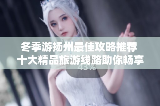 冬季游扬州最佳攻略推荐 十大精品旅游线路助你畅享这座古城魅力
