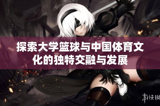 探索大学篮球与中国体育文化的独特交融与发展