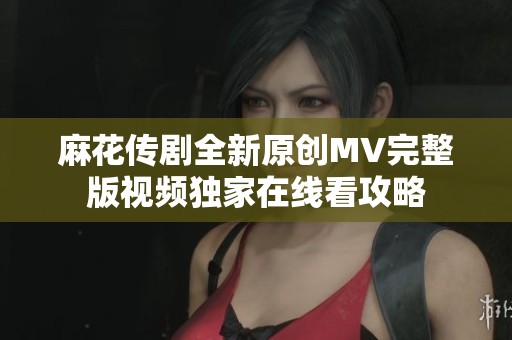 麻花传剧全新原创MV完整版视频独家在线看攻略