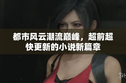 都市风云潮流巅峰，超前超快更新的小说新篇章