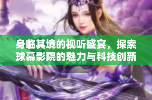 身临其境的视听盛宴，探索球幕影院的魅力与科技创新