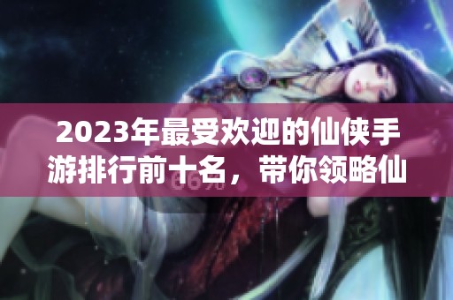 2023年最受欢迎的仙侠手游排行前十名，带你领略仙侠世界的魅力与精彩