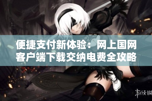 便捷支付新体验：网上国网客户端下载交纳电费全攻略
