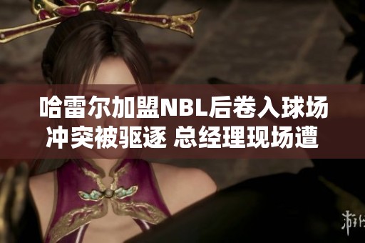 哈雷尔加盟NBL后卷入球场冲突被驱逐 总经理现场遭球迷质疑引发热议