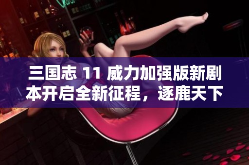 三国志 11 威力加强版新剧本开启全新征程,逐鹿天下的战斗与策略结合传奇之路 三国志 11 威力加强版新剧本开启全新征程,逐鹿天下的战斗与策略结合传奇之路