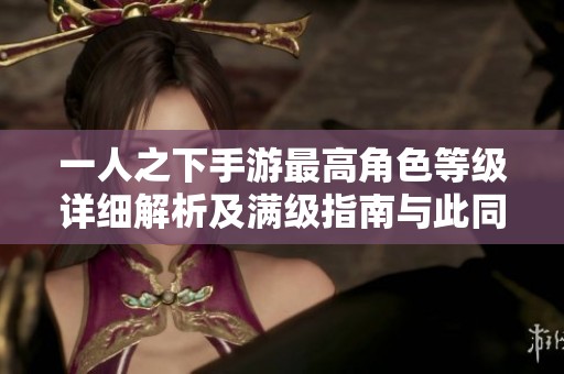 一人之下手游最高角色等级详细解析及满级指南与此同时角色发展攻略分享